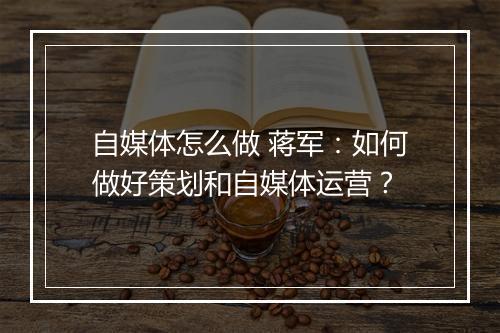 自媒体怎么做 蒋军：如何做好策划和自媒体运营？