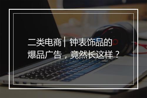 二类电商 ▏钟表饰品的爆品广告，竟然长这样？