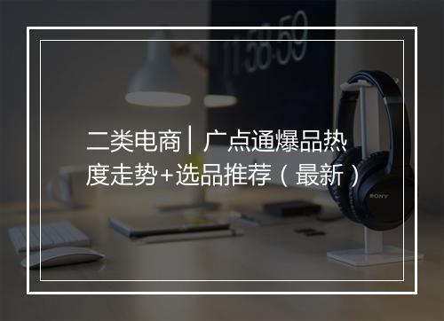 二类电商 ▏广点通爆品热度走势+选品推荐（最新）