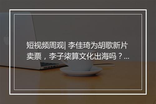 短视频周观| 李佳琦为胡歌新片卖票，李子柒算文化出海吗？B站年度弹幕“AWSL”
