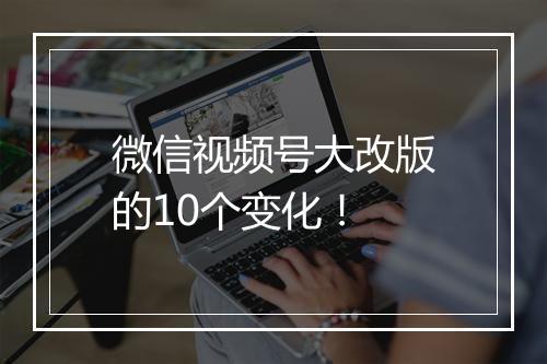微信视频号大改版的10个变化！