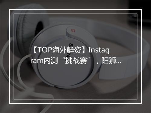 【TOP海外鲜资】Instagram内测“挑战赛”，阳狮砍掉5亿欧支出