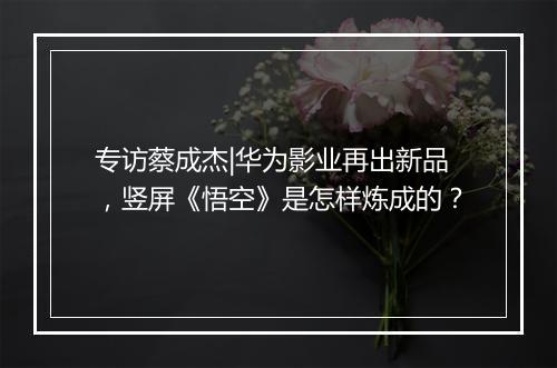 专访蔡成杰|华为影业再出新品，竖屏《悟空》是怎样炼成的？