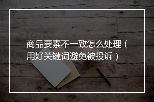 商品要素不一致怎么处理（用好关键词避免被投诉）