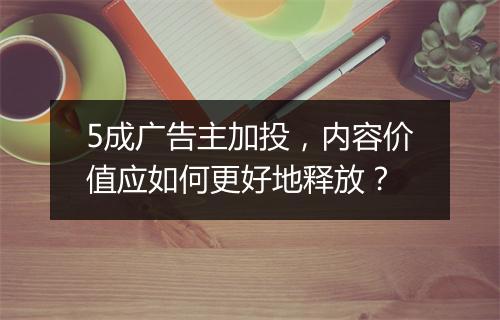 5成广告主加投，内容价值应如何更好地释放？