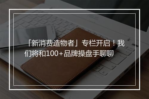 「新消费造物者」专栏开启！我们将和100+品牌操盘手聊聊