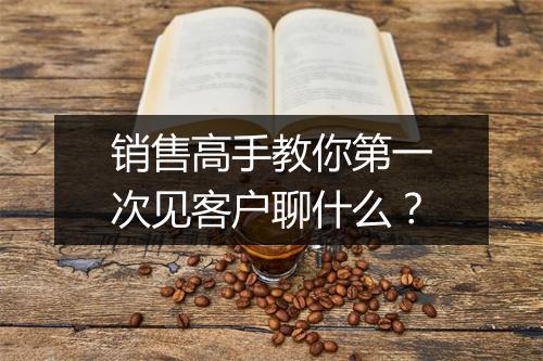 销售高手教你第一次见客户聊什么？