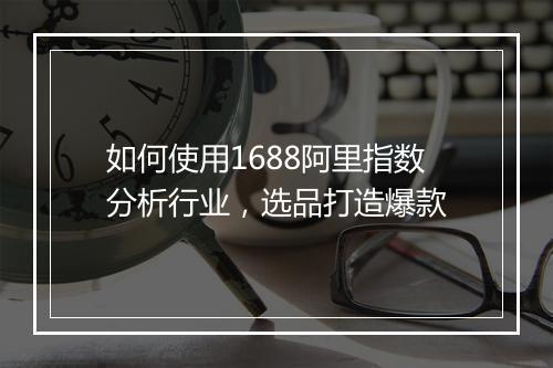 如何使用1688阿里指数分析行业，选品打造爆款