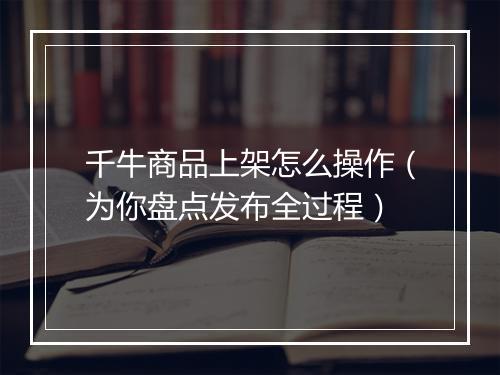 千牛商品上架怎么操作（为你盘点发布全过程）