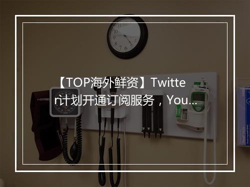 【TOP海外鲜资】Twitter计划开通订阅服务，YouTube新推出RPM是什么？