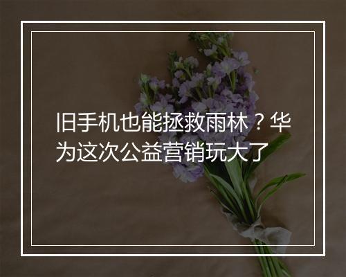 旧手机也能拯救雨林？华为这次公益营销玩大了