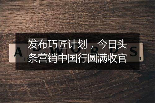 发布巧匠计划，今日头条营销中国行圆满收官