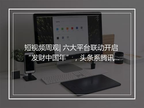 短视频周观| 六大平台联动开启“发财中国年”，头条系腾讯系破冰合作，小红书品牌号升级