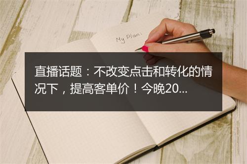 直播话题：不改变点击和转化的情况下，提高客单价！今晚20:50准时开播！