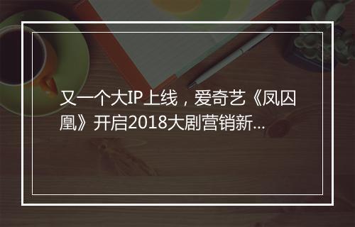 又一个大IP上线，爱奇艺《凤囚凰》开启2018大剧营销新版图