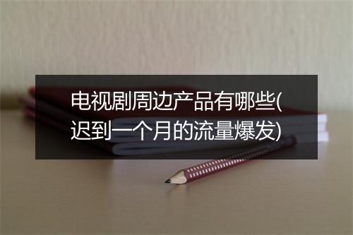 电视剧周边产品有哪些(迟到一个月的流量爆发)