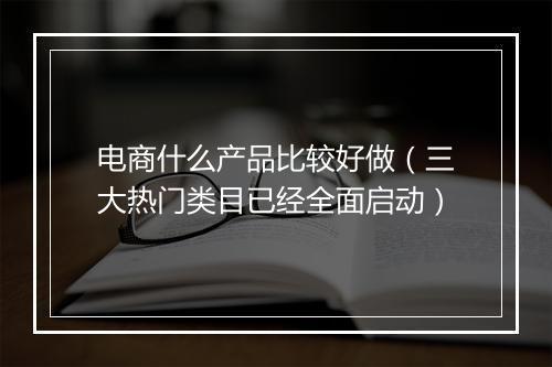 电商什么产品比较好做（三大热门类目已经全面启动）