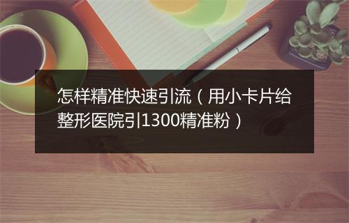 怎样精准快速引流（用小卡片给整形医院引1300精准粉）