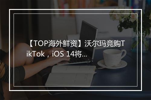 【TOP海外鲜资】沃尔玛竞购TikTok，iOS 14将使Facebook广告业务损失逾​半