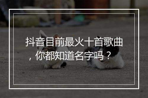 抖音目前最火十首歌曲，你都知道名字吗？