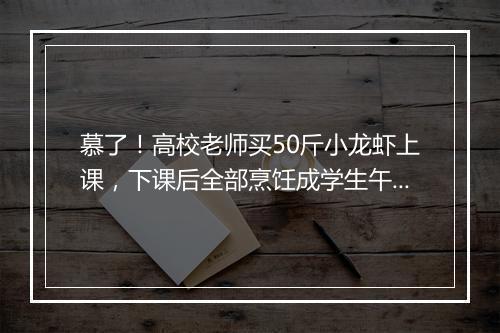 慕了！高校老师买50斤小龙虾上课，下课后全部烹饪成学生午餐
