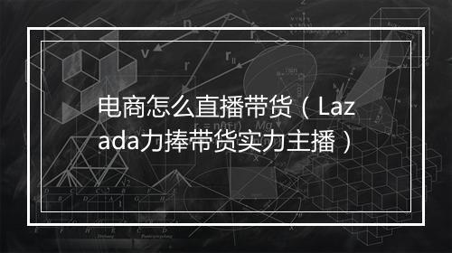 电商怎么直播带货（Lazada力捧带货实力主播）