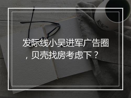 发际线小吴进军广告圈，贝壳找房考虑下？