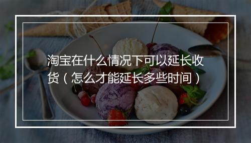 淘宝在什么情况下可以延长收货（怎么才能延长多些时间）