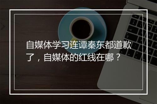 自媒体学习连谭秦东都道歉了，自媒体的红线在哪？