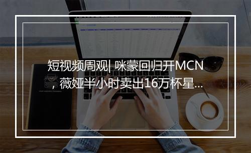 短视频周观| 咪蒙回归开MCN，薇娅半小时卖出16万杯星巴克，头条系持续发布新战略