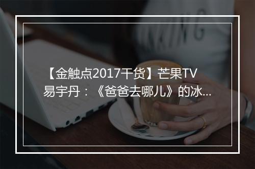 【金触点2017干货】芒果TV易宇丹：《爸爸去哪儿》的冰与火