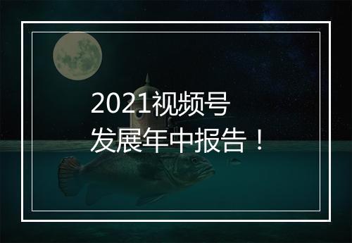 2021视频号发展年中报告！