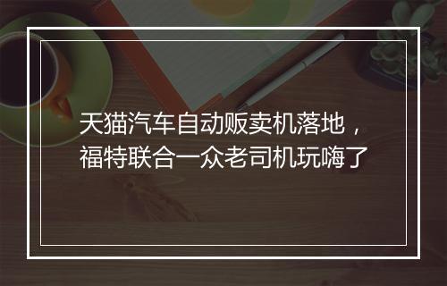 天猫汽车自动贩卖机落地，福特联合一众老司机玩嗨了