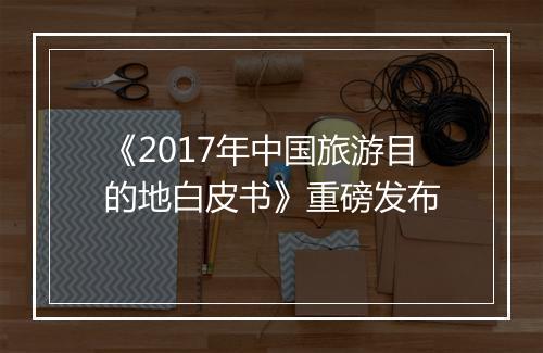 《2017年中国旅游目的地白皮书》重磅发布