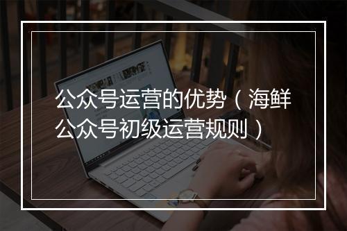 公众号运营的优势（海鲜公众号初级运营规则）