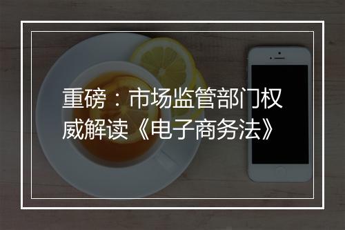 重磅：市场监管部门权威解读《电子商务法》