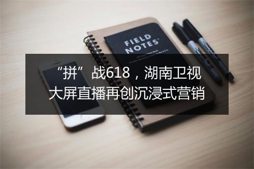 “拼”战618，湖南卫视大屏直播再创沉浸式营销