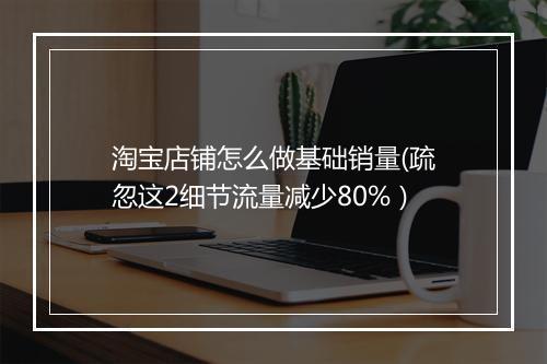 淘宝店铺怎么做基础销量(疏忽这2细节流量减少80%）