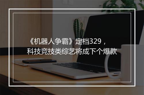 《机器人争霸》定档329，科技竞技类综艺将成下个爆款