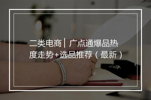 二类电商 ▏广点通爆品热度走势+选品推荐（最新）