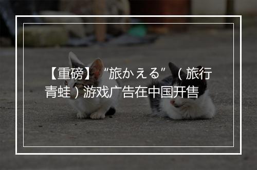 【重磅】“旅かえる”（旅行青蛙）游戏广告在中国开售