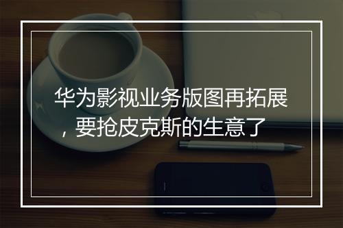 华为影视业务版图再拓展，要抢皮克斯的生意了