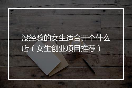 没经验的女生适合开个什么店（女生创业项目推荐）