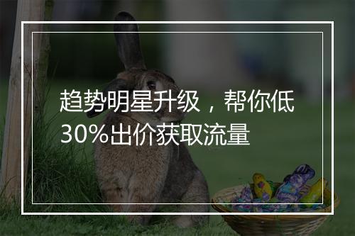 趋势明星升级，帮你低30%出价获取流量