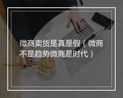 微商卖货是真是假（微商不是趋势微商是时代）