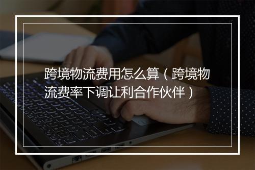 跨境物流费用怎么算（跨境物流费率下调让利合作伙伴）