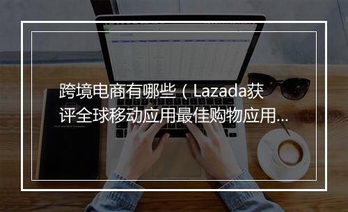 跨境电商有哪些（Lazada获评全球移动应用最佳购物应用）