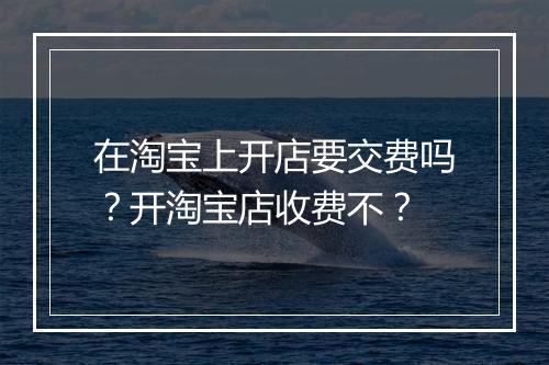 在淘宝上开店要交费吗？开淘宝店收费不？