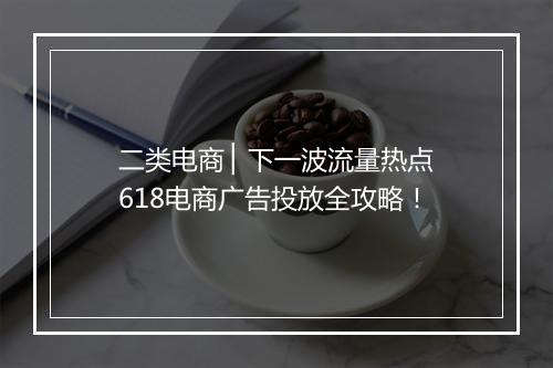 二类电商 ▏下一波流量热点618电商广告投放全攻略！