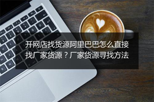 开网店找货源阿里巴巴怎么直接找厂家货源？厂家货源寻找方法